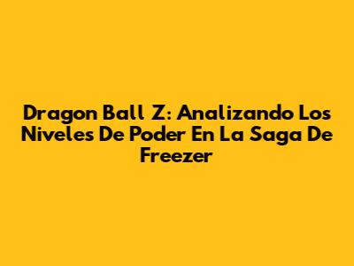 Dragon Ball Z: Analizando Los Niveles De Poder En La Saga De Freezer