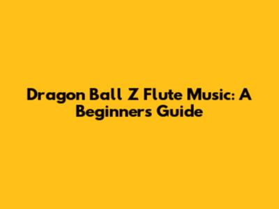 Dragon Ball Z Flute Music: A Beginner's Guide