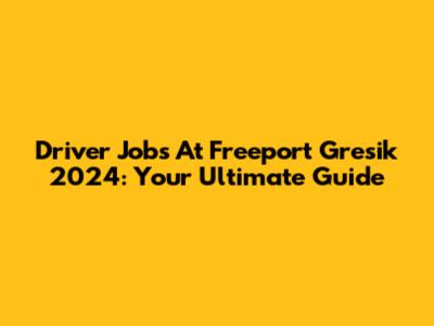 Driver Jobs At Freeport Gresik 2024: Your Ultimate Guide