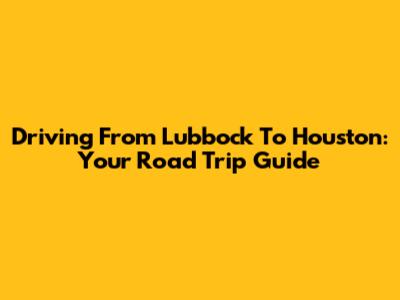 Driving From Lubbock To Houston: Your Road Trip Guide