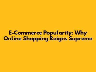 E-Commerce Popularity: Why Online Shopping Reigns Supreme