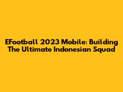 EFootball 2023 Mobile: Building The Ultimate Indonesian Squad