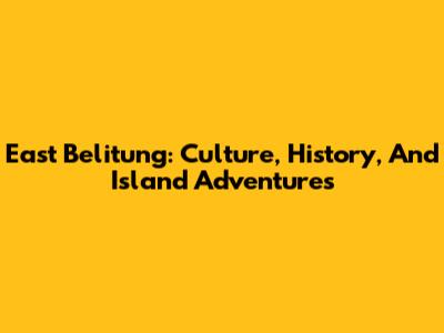 East Belitung: Culture, History, And Island Adventures