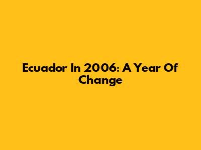 Ecuador In 2006: A Year Of Change
