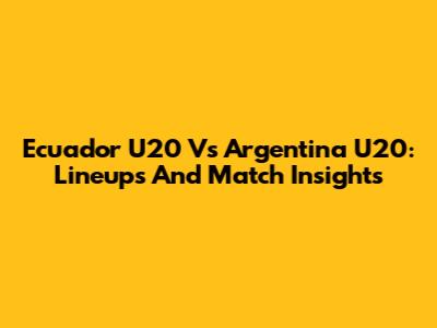 Ecuador U20 Vs Argentina U20: Lineups And Match Insights
