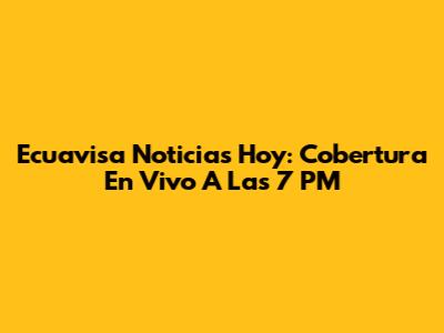 Ecuavisa Noticias Hoy: Cobertura En Vivo A Las 7 PM
