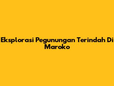 Eksplorasi Pegunungan Terindah Di Maroko