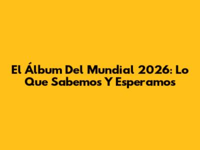 El Álbum Del Mundial 2026: Lo Que Sabemos Y Esperamos