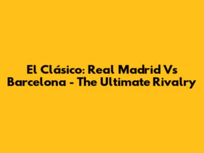 El Clásico: Real Madrid Vs Barcelona - The Ultimate Rivalry