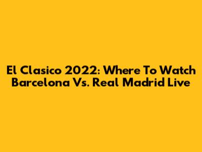 El Clasico 2022: Where To Watch Barcelona Vs. Real Madrid Live