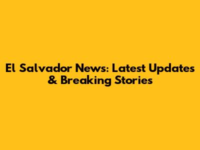 El Salvador News: Latest Updates & Breaking Stories