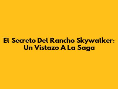 El Secreto Del Rancho Skywalker: Un Vistazo A La Saga