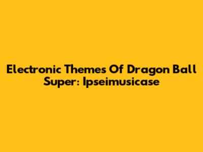 Electronic Themes Of Dragon Ball Super: Ipseimusicase