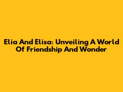 Elia And Elisa: Unveiling A World Of Friendship And Wonder