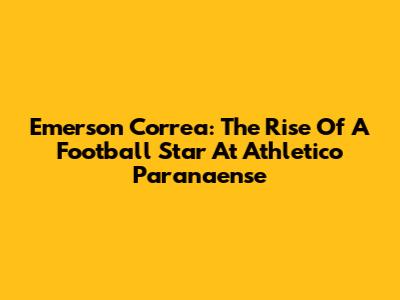 Emerson Correa: The Rise Of A Football Star At Athletico Paranaense
