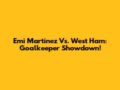Emi Martinez Vs. West Ham: Goalkeeper Showdown!