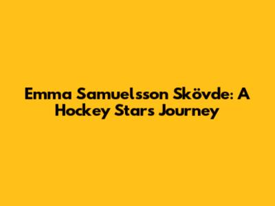 Emma Samuelsson Skövde: A Hockey Star's Journey