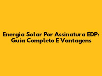 Energia Solar Por Assinatura EDP: Guia Completo E Vantagens