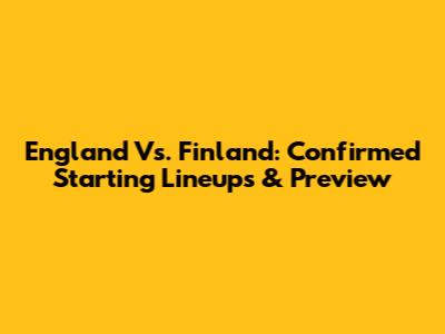 England Vs. Finland: Confirmed Starting Lineups & Preview