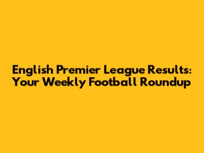English Premier League Results: Your Weekly Football Roundup