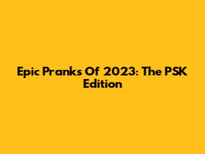 Epic Pranks Of 2023: The PSK Edition