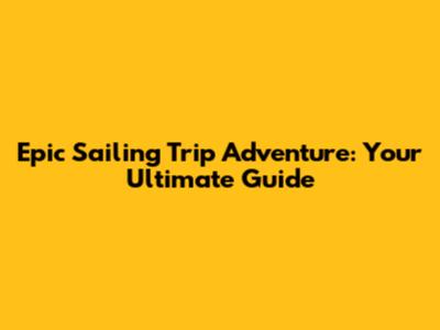 Epic Sailing Trip Adventure: Your Ultimate Guide