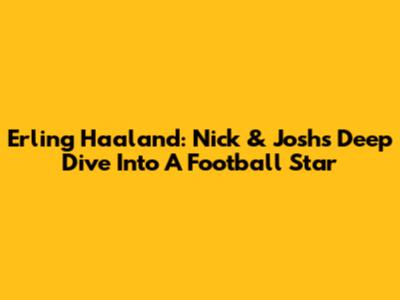 Erling Haaland: Nick & Josh's Deep Dive Into A Football Star