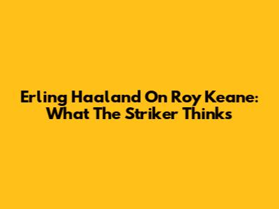 Erling Haaland On Roy Keane: What The Striker Thinks