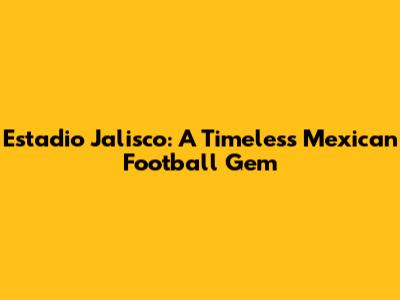 Estadio Jalisco: A Timeless Mexican Football Gem