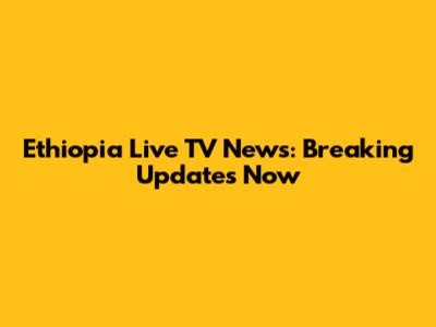 Ethiopia Live TV News: Breaking Updates Now