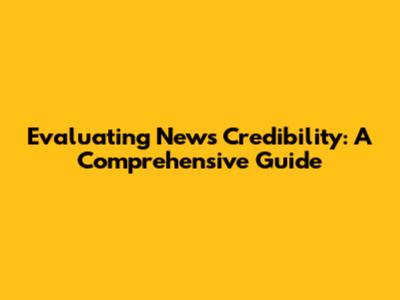 Evaluating News Credibility: A Comprehensive Guide