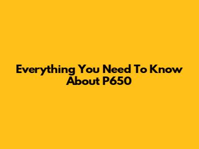Everything You Need To Know About P650