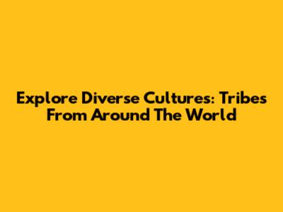 Explore Diverse Cultures: Tribes From Around The World