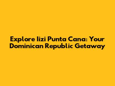 Explore Iizi Punta Cana: Your Dominican Republic Getaway