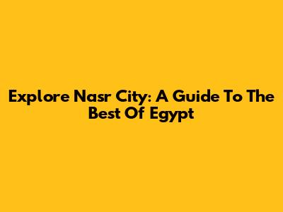 Explore Nasr City: A Guide To The Best Of Egypt
