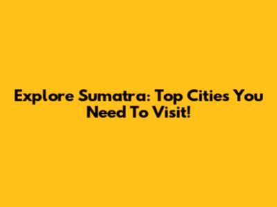 Explore Sumatra: Top Cities You Need To Visit!