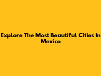 Explore The Most Beautiful Cities In Mexico
