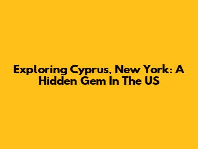 Exploring Cyprus, New York: A Hidden Gem In The US