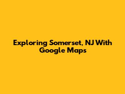 Exploring Somerset, NJ With Google Maps