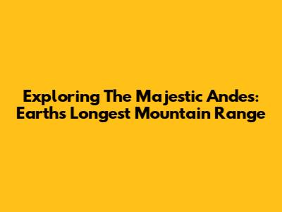 Exploring The Majestic Andes: Earth's Longest Mountain Range
