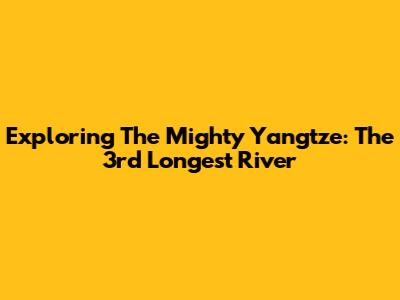 Exploring The Mighty Yangtze: The 3rd Longest River