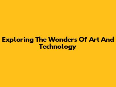 Exploring The Wonders Of Art And Technology
