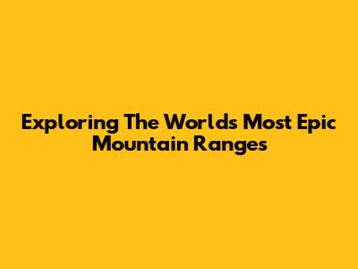 Exploring The World's Most Epic Mountain Ranges