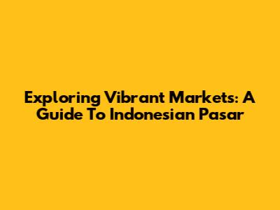 Exploring Vibrant Markets: A Guide To Indonesian 'Pasar'