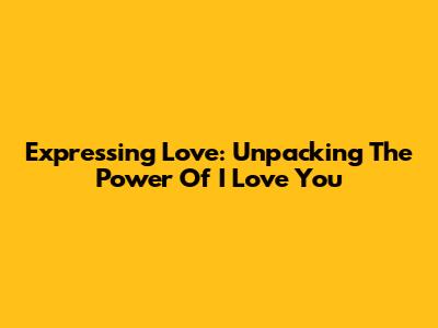 Expressing Love: Unpacking The Power Of 'I Love You'