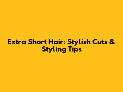Extra Short Hair: Stylish Cuts & Styling Tips
