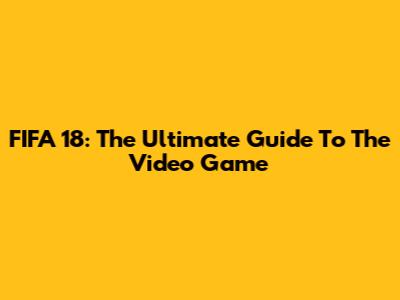 FIFA 18: The Ultimate Guide To The Video Game