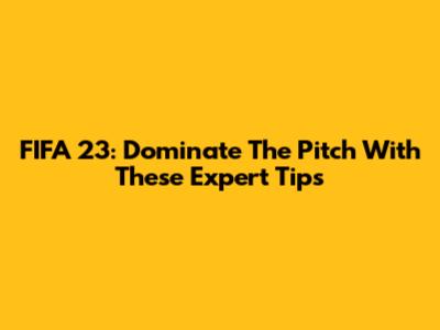 FIFA 23: Dominate The Pitch With These Expert Tips