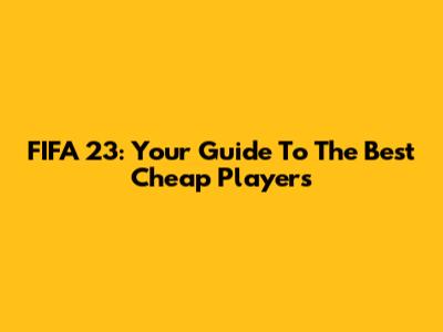 FIFA 23: Your Guide To The Best Cheap Players