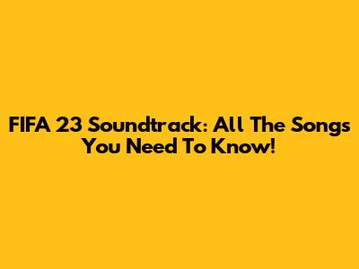 FIFA 23 Soundtrack: All The Songs You Need To Know!